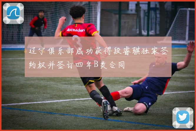 辽宁俱乐部成功获得段睿骐独家签约权并签订四年B类合同